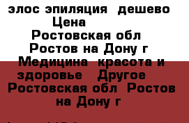 элос эпиляция  дешево › Цена ­ 1 000 - Ростовская обл., Ростов-на-Дону г. Медицина, красота и здоровье » Другое   . Ростовская обл.,Ростов-на-Дону г.